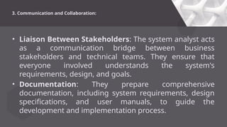 3. Communication and Collaboration:
• Liaison Between Stakeholders: The system analyst acts
as a communication bridge between business
stakeholders and technical teams. They ensure that
everyone involved understands the system's
requirements, design, and goals.
• Documentation: They prepare comprehensive
documentation, including system requirements, design
specifications, and user manuals, to guide the
development and implementation process.
 