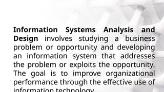 Information Systems Analysis and
Design involves studying a business
problem or opportunity and developing
an information system that addresses
the problem or exploits the opportunity.
The goal is to improve organizational
performance through the effective use of
 
