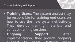 7. User Training and Support:
• Training Users: The system analyst may
be responsible for training end-users on
how to use the new system effectively.
They develop training materials and
conduct training sessions.
• Ongoing Support: After
implementation, they provide ongoing
 