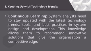 8. Keeping Up with Technology Trends:
• Continuous Learning: System analysts need
to stay updated with the latest technology
trends, tools, and best practices in system
design and development. This knowledge
allows them to recommend innovative
solutions that give the organization a
competitive edge.
 