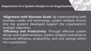 Importance of a System Analyst in an Organization:
•Alignment with Business Goals: By understanding both
business needs and technology, system analysts ensure
that the systems developed support the organization's
strategic objectives.
•Efficiency and Productivity: Through effective system
design and implementation, system analysts contribute to
improved efficiency, productivity, and cost savings within
the organization.
 