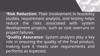 •Risk Reduction: Their involvement in feasibility
studies, requirement analysis, and testing helps
reduce the risks associated with system
development projects, such as cost overruns or
project failures.
•Quality Assurance: System analysts play a key
role in ensuring the quality of the final product,
making sure it meets user requirements and
performs as expected.
 