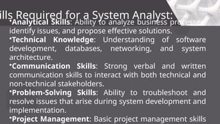 ills Required for a System Analyst:
•Analytical Skills: Ability to analyze business processes,
identify issues, and propose effective solutions.
•Technical Knowledge: Understanding of software
development, databases, networking, and system
architecture.
•Communication Skills: Strong verbal and written
communication skills to interact with both technical and
non-technical stakeholders.
•Problem-Solving Skills: Ability to troubleshoot and
resolve issues that arise during system development and
implementation.
•Project Management: Basic project management skills
 