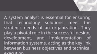 A system analyst is essential for ensuring
that technology solutions meet the
strategic needs of an organization. They
play a pivotal role in the successful design,
development, and implementation of
information systems, acting as the key link
between business objectives and technical
 
