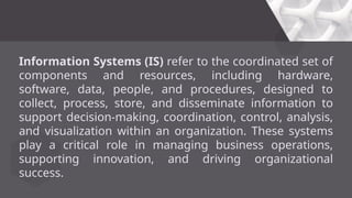 Information Systems (IS) refer to the coordinated set of
components and resources, including hardware,
software, data, people, and procedures, designed to
collect, process, store, and disseminate information to
support decision-making, coordination, control, analysis,
and visualization within an organization. These systems
play a critical role in managing business operations,
supporting innovation, and driving organizational
success.
 