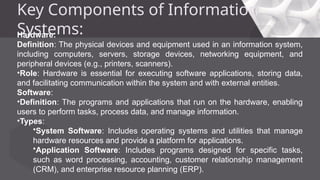 Key Components of Information
Systems:
Hardware:
Definition: The physical devices and equipment used in an information system,
including computers, servers, storage devices, networking equipment, and
peripheral devices (e.g., printers, scanners).
•Role: Hardware is essential for executing software applications, storing data,
and facilitating communication within the system and with external entities.
Software:
•Definition: The programs and applications that run on the hardware, enabling
users to perform tasks, process data, and manage information.
•Types:
•System Software: Includes operating systems and utilities that manage
hardware resources and provide a platform for applications.
•Application Software: Includes programs designed for specific tasks,
such as word processing, accounting, customer relationship management
(CRM), and enterprise resource planning (ERP).
 