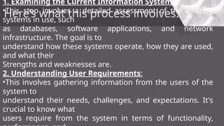 Here’s what this process involves:
1. Examining the Current Information Systems:
•This step involves a detailed assessment of the existing
systems in use, such
as databases, software applications, and network
infrastructure. The goal is to
understand how these systems operate, how they are used,
and what their
Strengths and weaknesses are.
2. Understanding User Requirements:
•This involves gathering information from the users of the
system to
understand their needs, challenges, and expectations. It's
crucial to know what
users require from the system in terms of functionality,
 