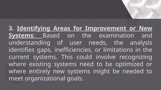 3. Identifying Areas for Improvement or New
Systems: Based on the examination and
understanding of user needs, the analysis
identifies gaps, inefficiencies, or limitations in the
current systems. This could involve recognizing
where existing systems need to be optimized or
where entirely new systems might be needed to
meet organizational goals.
 