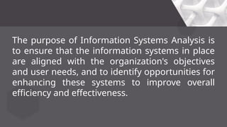 The purpose of Information Systems Analysis is
to ensure that the information systems in place
are aligned with the organization's objectives
and user needs, and to identify opportunities for
enhancing these systems to improve overall
efficiency and effectiveness.
 