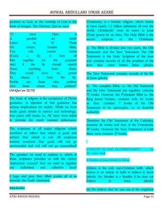 AUWAL ABDULLAHI UMAR AZARE 
partners to God, or the worship of God in the 
form of images. The Glorious Qur’an says: 
"O men! Here is 
A parable set forth! 
Listen to it! Those 
On whom, besides Allah, 
You call, cannot create 
(Even) a fly, if they all 
Met together for the purpose! 
And if the fly should snatch 
Away anything from them, 
They would have no power 
To release it from the fly. 
Feeble are those who petition 
And those whom they petition!" 
[Al-Qur’an 22:73] 
The basis of religion is the acceptance of Divine 
guidance. A rejection of this guidance has 
serious implications for society. While we have 
made great strides in science and technology, 
true peace still eludes us. All ‘isms’ have failed 
to provide the much vaunted deliverance. 
The scriptures of all major religions exhort 
mankind to follow that which is good and 
eschew that which is evil. All scriptures 
remind mankind that good will not go 
unrewarded and evil will not go unpunished! 
The question we need to address is, which of 
these scriptures provides us with the correct 
‘instruction manual’ that we need to regulate 
our individual and collective lives? 
I hope and pray that Allah guides all of us 
towards the Truth (Aameen). 
Introduction 
Christianity is a Semitic religion, which claims 
to have nearly 1.2 billion adherents all over the 
world. Christianity owes its name to Jesus 
Christ (peace be on him). The Holy Bible is the 
sacred scripture of the Christians: 
a) The Bible is divided into two parts, the Old 
Testament and the New Testament. The Old 
Testament is the Holy Scripture of the Jews 
and contains records of all the prophets of the 
Jews that came before Jesus (pbuh). 
The New Testament contains records of the life 
of Jesus (pbuh). 
b) The complete Bible, i.e. the Old Testament 
and the New Testament put together, contains 
73 books. However, the Protestant Bible i.e. the 
King James Version, contains only 66 books 
as they consider 7 books of the Old 
Testament to be apocrypha, i.e. of doubtful 
authority. 
Therefore the Old Testament of the Catholics, 
contains 46 books and that of the Protestants, 
39 books. However the New Testament of both 
these sects contains 27 books. 
CONCEPT OF GOD IN CHRISTIANITY by 
Dr. Zakir Naik 
I) Position of Jesus (pbuh) in Islam: 
(i)Islam is the only non-Christian faith, which 
makes it an article of faith to believe in Jesus 
(pbuh). No Muslim is a Muslim if he does not 
believe in Jesus (pbuh). 
(ii) We believe that he was one of the mightiest 
ATBU BAUCHI NIGERIA Page 11 
 