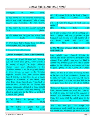 AUWAL ABDULLAHI UMAR AZARE 
Messengers of Allah (swt). 
(iii) We believe that he was born miraculously, 
without any male intervention, which many 
modern day Christians do not believe. 
(iv) We believe he was the Messiah translated 
Christ (pbuh). 
(v) We believe that he gave life to the dead 
with God’s permission. 
(iv) We believe that he healed those born blind, 
and the lepers with God’s permission. 
II) Concept of God in Christianity: 
1. Jesus Christ (pbuh) never claimed Divinity 
One may ask, if both Muslims and Christians 
love and respect Jesus (pbuh), where exactly is 
the parting of ways? The major difference 
between Islam and Christianity is the 
Christians’ insistence on the supposed divinity 
of Christ (pbuh). A study of the Christian 
scriptures reveals that Jesus (pbuh) never 
claimed divinity. In fact there is not a single 
unequivocal statement in the entire Bible 
where Jesus (pbuh) himself says, "I am God" or 
where he says, "worship me". In fact the Bible 
contains statements attributed to Jesus (pbuh) 
in which he preached quite the contrary. The 
following statements in the Bible are attributed 
to Jesus Christ (pbuh): 
(i) "My Father is greater than I." 
[The Bible, John 14:28] 
(ii) "My Father is greater than all." 
[The Bible, John 10:29] 
(iii) "…I cast out devils by the Spirit of God…." 
[The Bible, Mathew 12:28] 
(iv) "…I with the finger of God cast out 
devils…." 
[The Bible, Luke 11:20] 
(v) "I can of mine own self do nothing: as I 
hear, I judge: and my judgement is just; 
because I seek not my own will, but the will of 
the Father which hath sent me." 
[The Bible, John 5:30] 
2. The Mission of Jesus Christ (pbuh) – to 
Fulfill the Law 
Jesus (pbuh) never claimed divinity for 
himself. He clearly announced the nature of his 
mission. Jesus (pbuh) was sent by God to 
confirm the previous Judaic law. This is clearly 
evident in the following statements attributed 
to Jesus (pbuh) in the Gospel of Mathew: 
"Think not that I am come to destroy the law, 
or the Prophets: I am not come to destroy, but 
to fulfil. For verily I say unto you, Till heaven 
and earth pass, one jot or one tittle shall in no 
wise pass from the law, till all be fulfilled. 
"Whosoever therefore shall break one of these 
least commandments, and shall teach men so, 
he shall be called the least in the kingdom of 
heaven; but whosoever shall do and teach 
them, the same shall be called great in the 
kingdom of heaven." 
"For I say unto you, That except your 
righteousness shall exceed the righteousness of 
the scribes and Pharisees, ye shall in no case 
ATBU BAUCHI NIGERIA Page 12 
 