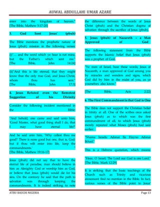 AUWAL ABDULLAHI UMAR AZARE 
enter into the kingdom of heaven." 
[The Bible, Mathew 5:17-20] 
3. God Sent Jesus' (pbuh) 
The Bible mentions the prophetic nature of 
Jesus (pbuh) mission in the following verses: 
(i)"… and the word which ye hear is not mine, 
but the Father’s which sent me." 
[The Bible, John 14:24] 
(ii)"And this is life eternal, that they might 
know thee the only true God, and Jesus Christ, 
whom thou has sent." 
[The Bible, John 17:3] 
4. Jesus Refuted even the Remotest 
Suggestion of his Divinity 
Consider the following incident mentioned in 
the Bible: 
"And behold, one came and said unto him, 
‘Good Master, what good thing shall I do, that 
I may have eternal life?’ 
And he said unto him, ‘Why callest thou me 
good? There is none good but one, that is, God: 
but if thou wilt enter into life, keep the 
commandments.’ " 
[The Bible, Mathew 19:16-17] 
Jesus (pbuh) did not say that to have the 
eternal life of paradise, man should believe in 
him as Almighty God or worship him as God, 
or believe that Jesus (pbuh) would die for his 
sins. On the contrary he said that the path to 
salvation was through keeping the 
commandments. It is indeed striking to note 
the difference between the words of Jesus 
Christ (pbuh) and the Christian dogma of 
salvation through the sacrifice of Jesus (pbuh). 
5. Jesus (pbuh) of Nazareth – a Man 
Approved of God 
The following statement from the Bible 
supports the Islamic belief that Jesus (pbuh) 
was a prophet of God. 
"Ye men of Israel, hear these words; Jesus of 
Nazareth, a man approved of God among you 
by miracles and wonders and signs, which 
God did by him in the midst of you, as ye 
yourselves also know." 
[The Bible, Acts 2:22] 
6. The First Commandment is that God is One 
The Bible does not support the Christian belief 
in trinity at all. One of the scribes once asked 
Jesus (pbuh) as to which was the first 
commandment of all, to which Jesus (pbuh) 
merely repeated what Moses (pbuh) had said 
earlier: 
"Shama Israelu Adonai Ila Hayno Adonai 
Ikhad." 
This is a Hebrew quotation, which means: 
"Hear, O Israel; The Lord our God is one Lord." 
[The Bible, Mark 12:29] 
It is striking that the basic teachings of the 
Church such as Trinity and vicarious 
atonement find no mention in the Bible. In fact, 
various verses of the Bible point to Jesus’ 
ATBU BAUCHI NIGERIA Page 13 
 