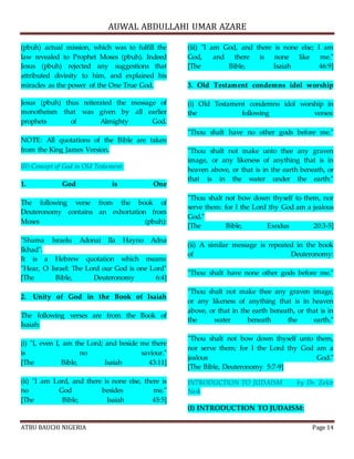 AUWAL ABDULLAHI UMAR AZARE 
(pbuh) actual mission, which was to fulfill the 
law revealed to Prophet Moses (pbuh). Indeed 
Jesus (pbuh) rejected any suggestions that 
attributed divinity to him, and explained his 
miracles as the power of the One True God. 
Jesus (pbuh) thus reiterated the message of 
monotheism that was given by all earlier 
prophets of Almighty God. 
NOTE: All quotations of the Bible are taken 
from the King James Version. 
III) Concept of God in Old Testament: 
1. God is One 
The following verse from the book of 
Deuteronomy contains an exhortation from 
Moses (pbuh): 
"Shama Israelu Adonai Ila Hayno Adna 
Ikhad". 
It is a Hebrew quotation which means: 
"Hear, O Israel: The Lord our God is one Lord" 
[The Bible, Deuteronomy 6:4] 
2. Unity of God in the Book of Isaiah 
The following verses are from the Book of 
Isaiah: 
(i) "I, even I, am the Lord; and beside me there 
is no saviour." 
[The Bible, Isaiah 43:11] 
(ii) "I am Lord, and there is none else, there is 
no God besides me." 
[The Bible, Isaiah 45:5] 
(iii) "I am God, and there is none else; I am 
God, and there is none like me." 
[The Bible, Isaiah 46:9] 
3. Old Testament condemns idol worship 
(i) Old Testament condemns idol worship in 
the following verses: 
"Thou shalt have no other gods before me." 
"Thou shalt not make unto thee any graven 
image, or any likeness of anything that is in 
heaven above, or that is in the earth beneath, or 
that is in the water under the earth:" 
"Thou shalt not bow down thyself to them, nor 
serve them: for I the Lord thy God am a jealous 
God." 
[The Bible, Exodus 20:3-5] 
(ii) A similar message is repeated in the book 
of Deuteronomy: 
"Thou shalt have none other gods before me." 
"Thou shalt not make thee any graven image, 
or any likeness of anything that is in heaven 
above, or that in the earth beneath, or that is in 
the water beneath the earth." 
"Thou shalt not bow down thyself unto them, 
nor serve them; for I the Lord thy God am a 
jealous God." 
[The Bible, Deuteronomy 5:7-9] 
INTRODUCTION TO JUDAISM by Dr. Zakir 
Naik 
(I) INTRODUCTION TO JUDAISM: 
ATBU BAUCHI NIGERIA Page 14 
 