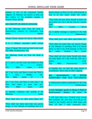 AUWAL ABDULLAHI UMAR AZARE 
Judaism is one of the important Semitic 
religions. Its followers are known as Jews and 
they believe in the prophetic mission of 
Prophet Moses (pbuh). 
(II) CONCEPT OF GOD IN JUDAISM: 
(i) The following verse from the book of 
Deuteronomy contains an exhortation from 
Moses (pbuh): 
"Shama Israelu Adonai Ila Hayno Adna Ikhad" 
It is a Hebrew quotation which means: 
"Hear, O Israel: The Lord our God is one Lord" 
[The Bible, Deuteronomy 6:4] 
The following verses are from the Book of 
Isaiah: 
(ii) "I, even I, am the Lord; and beside me there 
is no saviour." 
[The Bible, Isaiah 43:11] 
(iii) "I am Lord, and there is none else There is 
no God besides me." 
[The Bible, Isaiah 45 : 5] 
(iv) "I am God, and there is none else; I am 
God, and there is none like me." 
[The Bible, Isaiah 46:9] 
(v) Judaism condemns idol worship in the 
following verses: 
"Thou shalt have no other gods before me." 
"Thou shalt not make unto thee any graven 
image, or any likeness of anything that is in 
heaven above, or that is in the earth beneath, or 
that is in the water under the earth." 
"Thou shalt not bow down thyself to them, nor 
serve them; for I the Lord thy God am a jealous 
God." 
[The Bible, Exodus 20:3-5] 
(iv) A similar message is repeated in the book 
of Deuteronomy: 
"Thou shalt have none other gods before me." 
"Thou shalt not make thee any graven image, 
or any likeness of anything that is in heaven 
above, or that in the earth beneath, or that is in 
the water beneath the earth." 
"Thou shalt not bow down thyself unto them, 
nor serve them; for I the Lord thy God am a 
jealous God." 
[The Bible, Deuteronomy 5:7-9] 
In Judaism too, we find the same thread of 
monotheism, that is seen in other religions. 
(III) MUHAMMAD IN JEWISH 
SCRIPTURES (THE OLD TESTAMENT): 
1) Muhammad (pbuh) prophesised in the book 
of Deuteronomy: 
a) God Almighty speaks to Moses in Book of 
Deuteronomy chapter 18 verse 18: 
"I will raise them up a Prophet from among 
their brethren, like unto thee, and will put my 
words in his mouth; and he shall speak unto 
them all that I shall command him." 
ATBU BAUCHI NIGERIA Page 15 
 