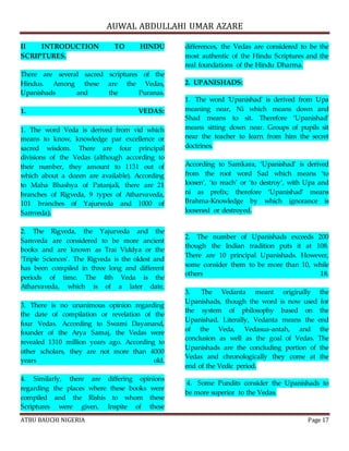 AUWAL ABDULLAHI UMAR AZARE 
II INTRODUCTION TO HINDU 
SCRIPTURES. 
There are several sacred scriptures of the 
Hindus. Among these are the Vedas, 
Upanishads and the Puranas. 
1. VEDAS: 
1. The word Veda is derived from vid which 
means to know, knowledge par excellence or 
sacred wisdom. There are four principal 
divisions of the Vedas (although according to 
their number, they amount to 1131 out of 
which about a dozen are available). According 
to Maha Bhashya of Patanjali, there are 21 
branches of Rigveda, 9 types of Atharvaveda, 
101 branches of Yajurveda and 1000 of 
Samveda). 
2. The Rigveda, the Yajurveda and the 
Samveda are considered to be more ancient 
books and are known as Trai Viddya or the 
‘Triple Sciences’. The Rigveda is the oldest and 
has been compiled in three long and different 
periods of time. The 4th Veda is the 
Atharvaveda, which is of a later date. 
3. There is no unanimous opinion regarding 
the date of compilation or revelation of the 
four Vedas. According to Swami Dayanand, 
founder of the Arya Samaj, the Vedas were 
revealed 1310 million years ago. According to 
other scholars, they are not more than 4000 
years old. 
4. Similarly, there are differing opinions 
regarding the places where these books were 
compiled and the Rishis to whom these 
Scriptures were given. Inspite of these 
differences, the Vedas are considered to be the 
most authentic of the Hindu Scriptures and the 
real foundations of the Hindu Dharma. 
2. UPANISHADS: 
1. The word 'Upanishad' is derived from Upa 
meaning near, Ni which means down and 
Shad means to sit. Therefore ‘Upanishad’ 
means sitting down near. Groups of pupils sit 
near the teacher to learn from him the secret 
doctrines. 
According to Samkara, ‘Upanishad’ is derived 
from the root word Sad which means ‘to 
loosen’, ‘to reach’ or ‘to destroy’, with Upa and 
ni as prefix; therefore ‘Upanishad’ means 
Brahma-Knowledge by which ignorance is 
loosened or destroyed. 
2. The number of Upanishads exceeds 200 
though the Indian tradition puts it at 108. 
There are 10 principal Upanishads. However, 
some consider them to be more than 10, while 
others 18. 
3. The Vedanta meant originally the 
Upanishads, though the word is now used for 
the system of philosophy based on the 
Upanishad. Literally, Vedanta means the end 
of the Veda, Vedasua-antah, and the 
conclusion as well as the goal of Vedas. The 
Upanishads are the concluding portion of the 
Vedas and chronologically they come at the 
end of the Vedic period. 
4. Some Pundits consider the Upanishads to 
be more superior to the Vedas. 
ATBU BAUCHI NIGERIA Page 17 
 
