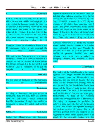 AUWAL ABDULLAHI UMAR AZARE 
3. PURANAS: 
Next in order of authenticity are the Puranas 
which are the most widely read scriptures. It is 
believed that the Puranas contain the history of 
the creation of the universe, history of the early 
Aryan tribes, life stories of the divines and 
deities of the Hindus. It is also believed that 
the Puranas are revealed books like the Vedas, 
which were revealed simultaneously with the 
Vedas or sometime close to it. 
Maharishi Vyasa has divided the Puranas into 
18 voluminous parts. He also arranged the 
Vedas under various heads. 
Chief among the Puranas is a book known as 
Bhavishya Purana. It is called so because it is 
believed to give an account of future events. 
The Hindus consider it to be the word of God. 
Maharishi yasa is considered to be just the 
compiler of the book. 
4. ITIHAAS: 
The two epics of Hinduism are the Ramayana 
and the Mahabharata. 
A. Ramayana: 
According to Ramanuja, the great scholar of 
Ramayana, there are more than 300 different 
types of Ramayana: Tulsidas Ramayana, 
Kumbha Ramayana. Though the outline of 
Ramayana is same, the details and contents 
differ. 
Valmiki’s Ramayana: 
Unlike the Mahabharata, the Ramayana 
appears to be the work of one person – the sage 
Valmiki, who probably composed it in the 3rd 
century BC. Its best-known recension (by Tulsi 
Das, 1532-1623) consists of 24,000 rhymed 
couplets of 16-syllable lines organised into 7 
books. The poem incorporates many ancient 
legends and draws on the sacred books of the 
Vedas. It describes the efforts of Kosala’s heir, 
Rama, to regain his throne and rescue his wife, 
Sita, from the demon King of Lanka. 
Valmiki's Ramayana is a Hindu epic tradition 
whose earliest literary version is a Sanskrit 
poem attributed to the sage Valmiki. Its 
principal characters are said to present ideal 
models of personal, familial, and social 
behavior and hence are considered to 
exemplify Dharma, the principle of moral 
order. 
B. Mahabharata: 
The nucleus of the Mahabharata is the war of 
eighteen days fought between the Kauravas, 
the hundred sons of Dhritarashtra and 
Pandavas, the five sons of Pandu. The epic 
entails all the circumstances leading upto the 
war. Involved in this Kurukshetra battle were 
almost all the kings of India joining either of 
the two parties. The result of this war was the 
total annihilation of Kauravas and their party. 
Yudhishthira, the head of the Pandavas, 
became the sovereign monarch of Hastinapura. 
His victory is supposed to symbolise the 
victory of good over evil. But with the progress 
of years, new matters and episodes relating to 
the various aspects of human life, social, 
economic, political, moral and religious as also 
fragments of other heroic legends came to be 
added to the aforesaid nucleus and this 
ATBU BAUCHI NIGERIA Page 18 
 