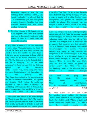 AUWAL ABDULLAHI UMAR AZARE 
Rajneesh’s biography that he was 
suffering from diabetes, asthma, and 
chronic backache. He alleged that the 
U.S. Government gave him slow poison 
in prison. Imagine Almighty God being 
poisoned! Rajneesh was thus, neither 
absolute nor eternal. 
3. The third criterion is ‘He begets not, nor 
is He begotten’. We know that Rajneesh 
was born in Jabalpur in India and had a 
mother as well as a father who later 
became his disciples. 
In May 1981 he went to U.S.A. and established 
a town called ‘Rajneeshpuram’. He later fell 
foul of the West and was finally arrested and 
asked to leave the country. He came back to 
India and started a commune in Pune which is 
now known as the ‘Osho’ commune. He died 
in 1990. The followers of Osho Rajneesh believe 
that he is Almighty God. At the ‘Osho 
commune’ in Pune one can find the following 
epitaph on his tombstone: 
"Osho – never born, never died; only visited 
the planet Earth between 11th December 1931 
to 19th January 1990." 
They forget to mention that he was not granted 
visa for 21 countries of the world. Can a person 
ever imagine ‘God’ visiting the earth, and 
requiring a visa to enter a country! The 
Archbishop of Greece said that if Rajneesh had 
not been deported, they would have burnt his 
house and those of his disciples. 
4. The fourth test, which is the most stringent 
is, "There is none like unto Him". The moment 
you can imagine or compare ‘God’ to anything, 
then he (the candidate to divinity) is not God. 
It is not possible to conjure up a mental picture 
of the One True God. We know that Rajneesh 
was a human being, having two eyes, two ears, 
a nose, a mouth and a white flowing beard. 
Photographs and posters of Rajneesh are 
available in plenty. The moment you can 
imagine or draw a mental picture of an entity, 
then that entity is not God. 
Many are tempted to make anthropomorphic 
comparisons of God. Take for instance, Arnold 
Schwarzenegger, the famous body builder and 
Hollywood actor, who won the title of ‘Mr. 
Universe’, the strongest man in the world. Let 
us suppose that someone says that Almighty 
God is a thousand times stronger than Arnold 
Schwarzenegger. The moment you can 
compare any entity to God, whether the 
comparison is to Schwarzenegger or to King 
Kong, whether it is a thousand times or a 
million times stronger, it fails the Qur’anic 
criterion, "There is none like unto Him". 
Thus, the ‘acid test’ cannot be passed by 
anyone except the One True God. 
The following verse of the Glorious Qur’an 
conveys a similar message: 
"No vision can grasp Him 
But His grasp is over 
All vision: He is 
Above all comprehension, 
Yet is acquainted with all things." 
[Al-Qur'an 6:103] 
By what name do we call God? 
The Muslims prefer calling the Supreme 
Creator, Allah, instead of by the English word 
‘God’. The Arabic word, ‘Allah’, is pure and 
unique, unlike the English word ‘God’, which 
can be played around with. 
ATBU BAUCHI NIGERIA Page 2 
 