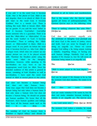 AUWAL ABDULLAHI UMAR AZARE 
If you add ‘s’ to the word God, it becomes 
‘Gods’, that is the plural of God. Allah is one 
and singular, there is no plural of Allah. If you 
add ‘dess’ to the word God, it becomes 
‘Goddess’ that is a female God. There is 
nothing like male Allah or female Allah. Allah 
has no gender. If you add the word ‘father’ to 
‘God’ it becomes ‘God-father’. God-father 
means someone who is a guardian. There is no 
word like ‘Allah-Abba’ or ‘Allah-father’. If you 
add the word ‘mother’ to ‘God’, it becomes 
‘God-mother’. There is nothing like ‘Allah- 
Ammi’, or ‘Allah-mother’ in Islam. Allah is a 
unique word. If you prefix tin before the word 
God, it becomes tin-God i.e., fake God. Allah is 
a unique word, which does not conjure up any 
mental picture nor can it be played around 
with. Therefore the Muslims prefer using the 
Arabic word ‘Allah’ for the Almighty. 
Sometimes, however, while speaking to the 
non-Muslims we may have to use the 
inappropriate word God, for Allah. Since the 
intended audience of this article is general in 
nature, consisting of both Muslims as well as 
non-Muslims, I have used the word God 
instead of Allah in several places in this article. 
God does not become a human being: 
God does not take human form: 
Some may argue that God does not become a 
human being but only takes a human form. If 
God only takes a human form but does not 
become a human being, He should not possess 
any human qualities. We know that all the 
‘God-men’, have human qualities and failings. 
They have all the human needs such as the 
need to eat, sleep, etc. 
The worship of God in human form is 
therefore a logical fallacy and should be 
abhorred in all its forms and manifestations. 
That is the reason why the Qur’an speaks 
against all forms of anthropomorphism. The 
Glorious Qur’an says in the following verse: 
"There is nothing whatever like unto Him." 
[Al-Qur'an 42:11] 
God does not perform ungodly acts: 
The attributes of Almighty God preclude any 
evil since God is the source of justice, mercy 
and truth. God can never be thought of as 
doing an ungodly act. Hence we cannot 
imagine God telling a lie, being unjust, making 
a mistake, forgetting things, or having any 
such human failings. Similarly God can do 
injustice if He chooses to, but He will never do 
it because being unjust is an ungodly act. 
The Qur’an says: 
"Allah is never unjust In the least degree." [Al- 
Qur'an 4:40] 
God can be unjust if He chooses to be so, but 
the moment God does injustice, He ceases to be 
God. 
God does not make mistakes 
God can make mistakes if He wants to, but He 
does not make mistakes because making a 
mistake is an ungodly act. The Qur’an says: 
"…my Lord never errs." [Holy Qur'an 20:52] 
The moment God makes a mistake, he ceases 
to be God. 
ATBU BAUCHI NIGERIA Page 3 
 