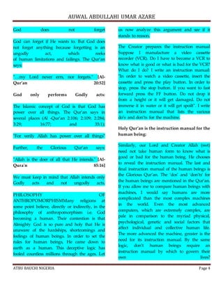 AUWAL ABDULLAHI UMAR AZARE 
God does not forget 
God can forget if He wants to. But God does 
not forget anything because forgetting is an 
ungodly act, which reeks 
of human limitations and failings. The Qur’an 
says: 
"…my Lord never errs, nor forgets." [Al- 
Qur’an 20:52] 
God only performs Godly acts: 
The Islamic concept of God is that God has 
power over all things. The Qur’an says in 
several places (Al -Qur’an 2:106; 2:109; 2:284; 
3:29; 16:77; and 35:1): 
"For verily Allah has power over all things" 
Further, the Glorious Qur’an says: 
"Allah is the doer of all that He intends." [Al- 
Qura'n 85:16] 
We must keep in mind that Allah intends only 
Godly acts and not ungodly acts. 
PHILOSOPHY OF 
ANTHROPOMORPHISMMany religions at 
some point believe, directly or indirectly, in the 
philosophy of anthropomorphism i.e. God 
becoming a human. Their contention is that 
Almighty God is so pure and holy that He is 
unaware of the hardships, shortcomings and 
feelings of human beings. In order to set the 
rules for human beings, He came down to 
earth as a human. This deceptive logic has 
fooled countless millions through the ages. Let 
us now analyze this argument and see if it 
stands to reason. 
The Creator prepares the instruction manual 
Suppose I manufacture a video cassette 
recorder (VCR). Do I have to become a VCR to 
know what is good or what is bad for the VCR? 
What do I do? I write an instruction manual: 
"In order to watch a video cassette, insert the 
cassette and press the play button. In order to 
stop, press the stop button. If you want to fast 
forward press the FF button. Do not drop it 
from a height or it will get damaged. Do not 
immerse it in water or it will get spoilt". I write 
an instruction manual that lists the various 
do’s and don’ts for the machine. 
Holy Qur’an is the instruction manual for the 
human being: 
Similarly, our Lord and Creator Allah (swt) 
need not take human form to know what is 
good or bad for the human being. He chooses 
to reveal the instruction manual. The last and 
final instruction manual of the human beings is 
the Glorious Qur’an. The ‘dos’ and ‘don’ts’ for 
the human beings are mentioned in the Qur’an. 
If you allow me to compare human beings with 
machines, I would say humans are more 
complicated than the most complex machines 
in the world. Even the most advanced 
computers, which are extremely complex, are 
pale in comparison to the myriad physical, 
psychological, genetic and social factors that 
affect individual and collective human life. 
The more advanced the machine, greater is the 
need for its instruction manual. By the same 
logic, don’t human beings require an 
instruction manual by which to govern their 
own lives? 
ATBU BAUCHI NIGERIA Page 4 
 