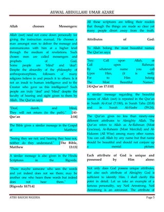 AUWAL ABDULLAHI UMAR AZARE 
Allah chooses Messengers: 
Allah (swt) need not come down personally for 
giving the instruction manual. He chooses a 
man amongst men to deliver the message and 
communicates with him at a higher level 
through the medium of revelations. Such 
chosen men are called messengers and 
prophets of God. 
Some people are ‘blind’ and ‘deaf’: 
Despite the absurdity of the philosophy of 
anthropomorphism, followers of many 
religions believe in and preach it to others. Is it 
not an insult to human intelligence and to the 
Creator who gave us this intelligence? Such 
people are truly ‘deaf’ and ‘blind’ despite the 
faculty of hearing and sight given to them by 
Allah. The Qur’an says: 
"Deaf, dumb, and blind, 
They will not return (to the path)." [Al- 
Qur'an 2:18] 
The Bible gives a similar message in the Gospel 
of Matthew: 
"Seeing they see not; and hearing they hear not, 
neither do they understand." [The Bible, 
Matthew 13:13] 
A similar message is also given in the Hindu 
Scriptures in the Rigveda. 
"There maybe someone who sees the words 
and yet indeed does not see them; may be 
another one who hears these words but indeed 
does not hear them." 1 
[Rigveda 10:71:4] 
All these scriptures are telling their readers 
that though the things are made so clear yet 
many people divert away from the truth. 
Attributes of God: 
To Allah belong the most beautiful names: 
The Qur’an says: 
"Say: Call upon Allah, or 
Call upon Rahman: 
By whatever name you call 
Upon Him, (it is well): 
For to Him belong 
The Most Beautiful Names." 
[Al-Qur'an 17:110] 
A similar message regarding the beautiful 
names of Allah (swt) is repeated in the Qur’an 
in Surah Al-A’raf (7:180), in Surah Taha (20:8) 
and in Surah Al-Hashr (59:24). 
The Qur’an gives no less than ninety-nine 
different attributes to Almighty Allah. The 
Qur’an refers to Allah as Ar-Rahman (Most 
Gracious), Ar-Raheem (Most Merciful) and Al- 
Hakeem (All Wise) among many other names. 
You can call Allah by any name but that name 
should be beautiful and should not conjure up 
a mental picture. 
Each attribute of God is unique and 
possessed by Him alone: 
Not only does God possess unique attributes, 
but also each attribute of Almighty God is 
sufficient to identify Him. I shall clarify this 
point in detail. Let us take an example of a 
famous personality, say Neil Armstrong. Neil 
Armstrong is an astronaut. The attribute of 
ATBU BAUCHI NIGERIA Page 5 
 