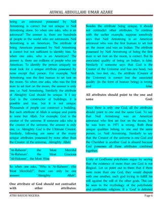 AUWAL ABDULLAHI UMAR AZARE 
being an astronaut possessed by Neil 
Armstrong is correct but not unique to Neil 
Armstrong alone. So when one asks, who is an 
astronaut? The answer is, there are hundreds 
of people in the world who are astronauts. Neil 
Armstrong is an American. The attribute of 
being American possessed by Neil Armstrong 
is correct but not sufficient to identify him. So 
when one asks, who is an American? The 
answer is, there are millions of people who are 
American. To identify the person uniquely we 
must look for a unique attribute possessed by 
none except that person. For example, Neil 
Armstrong was the first human to set foot on 
the moon. So when one asks, who was the first 
man to set foot on the moon, the answer is only 
one, i.e. Neil Armstrong. Similarly the attribute 
of Almighty God should be unique. If I say 
God is the constructor of buildings, it is 
possible and true, but it is not unique. 
Thousands of people can construct a building. 
But each attribute of Allah is unique and points 
to none but Allah. For example, God is the 
creator of the universe. If someone asks who is 
the creator of the universe, the answer is only 
one, i.e. Almighty God is the Ultimate Creator. 
Similarly, following are some of the many 
unique attributes possessed by none other than 
the Creator of the universe, Almighty Allah: 
"Ar-Raheem", the Most Merciful 
"Ar-Rahman", the Most Gracious 
"Al-Hakeem", the Most Wise 
So when one asks, "Who is ‘Ar-Raheem’, (the 
Most Merciful)?", there can only be one 
answer: "Almighty Allah". 
One attribute of God should not contradict 
with other attributes: 
Besides the attribute being unique, it should 
not contradict other attributes. To continue 
with the earlier example, suppose somebody 
says that Neil Armstrong is an American 
astronaut who was the first human to set foot 
on the moon and was an Indian. The attribute 
possessed by Neil Armstrong of being the first 
man to set foot on the moon, is correct. But its 
associated quality of being an Indian, is false. 
Similarly if someone says that God is the 
Creator of the Universe and has one head, two 
hands, two feet, etc., the attribute (Creator of 
the Universe) is correct but the associated 
quality (in the form of human being) is wrong 
and false. 
All attributes should point to the one and 
same God: 
Since there is only one God, all the attributes 
should point to one and the same God. To say 
that Neil Armstrong was an American 
astronaut who first set foot on the moon, but 
he was born in 1971 is wrong. Both these 
unique qualities belong to one and the same 
person, i.e. Neil Armstrong. Similarly to say 
that the Creator of the universe is one God and 
the Cherisher is another God is absurd because 
God possesses all these attributes combined 
together. 
Unity of GodSome polytheists argue by saying 
that the existence of more than one God is not 
illogical. Let us point out to them that if there 
were more than one God, they would dispute 
with one another, each god trying to fulfill his 
will against the will of the other gods. This can 
be seen in the mythology of the polytheistic 
and pantheistic religions. If a ‘God’ is defeated 
ATBU BAUCHI NIGERIA Page 6 
 