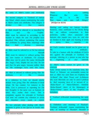 AUWAL ABDULLAHI UMAR AZARE 
the unity of Allah’s name and attributes): 
The second category is ‘Tawheed al Asmaa 
was Sifaat’ which means maintaining the unity 
of Allah’s name and attributes. This category is 
divided into five aspects: 
(i) Allah should be referred to as described by 
Him and His Prophet 
Allah must be referred to according to the 
manner in which He and His prophet have 
described Him without explaining His names 
and attributes by giving them meanings other 
than their obvious meanings. 
(ii) Allah must be referred to as He has referred 
to Himself 
Allah must be referred to without giving Him 
any new names or attributes. For example 
Allah may not be given the name Al-Ghaadib 
(the Angry One), despite the fact that He has 
said that He gets angry, because neither Allah 
nor His messenger have used this name. 
(iii) Allah is referred to without giving Him the 
attributes of His creation 
In a reference to God, we should strictly 
abstain from giving Him the attributes of those 
whom He has created. For instance in the 
Bible, God is portrayed as repenting for His 
bad thoughts in the same way as humans do 
when they realise their errors. This is 
completely against the principle of Tawheed. 
God does not commit any mistakes or errors 
and therefore never needs to repent. 
The key principle when dealing with Allah’s 
attributes is given in the Qur’an in Surah Ash- 
Shur 
"There is nothing 
Whatever like unto Him, 
And He is the One 
That hears and sees (all things)." 
[Al-Qur’an 42:11] 
Hearing and seeing are human faculties. 
However, when attributed to the Divine Being 
they are without comparison, in their 
perfection, unlike when associated with 
humans who require ears, eyes, etc. and who 
are limited in their sight and hearing in terms 
of space, time, capacity, etc. 
(iv) God’s creation should not be given any of 
His attributes 
To refer to a human with the attribute of God is 
also against the principle of Tawheed. For 
example, referring to a person as one who has 
no beginning or end (eternal). 
(v) Allah’s name cannot be given to His 
creatures 
Some Divine names in the indefinite form, like 
‘Raoof’ or ‘Raheem’ are permissible names for 
men as Allah has used them for Prophets; but 
‘Ar-Raoof’ (the Most Pious) and Ar-Raheem 
(the most Merciful) can only be used if prefixed 
by ‘Abd’ meaning ‘slave of’ or ‘servant of’ i.e. 
’Abdur-Raoof’ or ‘Abdur-Raheem’. Similarly 
‘Abdur-Rasool’ (slave of the Messenger) or 
‘Abdun-Nabee’ (slave of the Prophet) are 
forbidden. 
C. Tawheed al-Ibaadah (maintaining the unity 
of worship): 
(i) Definition and meaning of ‘Ibadaah’: 
‘Tawheed al-Ibaadah’ means maintaining the 
unity of worship or ‘Ibaadah’. Ibaadah is 
ATBU BAUCHI NIGERIA Page 8 
 