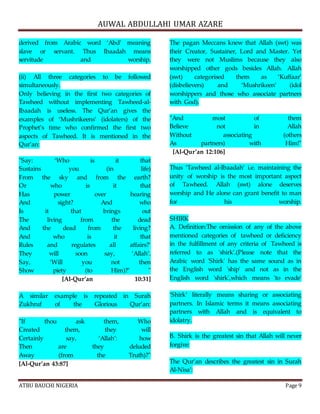 AUWAL ABDULLAHI UMAR AZARE 
derived from Arabic word ‘Abd’ meaning 
slave or servant. Thus Ibaadah means 
servitude and worship. 
(ii) All three categories to be followed 
simultaneously. 
Only believing in the first two categories of 
Tawheed without implementing Tawheed-al- 
Ibaadah is useless. The Qur’an gives the 
examples of ‘Mushrikeens’ (idolaters) of the 
Prophet’s time who confirmed the first two 
aspects of Tawheed. It is mentioned in the 
Qur’an: 
"Say: ‘Who is it that 
Sustains you (in life) 
From the sky and from the earth? 
Or who is it that 
Has power over hearing 
And sight? And who 
Is it that brings out 
The living from the dead 
And the dead from the living? 
And who is it that 
Rules and regulates all affairs?’ 
They will soon say, ‘Allah’. 
Say, ‘Will you not then 
Show piety (to Him)?’ " 
[Al-Qur’an 10:31] 
A similar example is repeated in Surah 
Zukhruf of the Glorious Qur’an: 
"If thou ask them, Who 
Created them, they will 
Certainly say, ‘Allah’: how 
Then are they deluded 
Away (from the Truth)?" 
[Al-Qur’an 43:87] 
The pagan Meccans knew that Allah (swt) was 
their Creator, Sustainer, Lord and Master. Yet 
they were not Muslims because they also 
worshipped other gods besides Allah. Allah 
(swt) categorised them as ‘Kuffaar’ 
(disbelievers) and ‘Mushrikeen’ (idol 
worshippers and those who associate partners 
with God). 
"And most of them 
Believe not in Allah 
Without associating (others 
As partners) with Him!" 
[Al-Qur’an 12:106] 
Thus ‘Tawheed al-Ibaadah’ i.e. maintaining the 
unity of worship is the most important aspect 
of Tawheed. Allah (swt) alone deserves 
worship and He alone can grant benefit to man 
for his worship. 
SHIRK 
A. Definition:The omission of any of the above 
mentioned categories of tawheed or deficiency 
in the fulfillment of any criteria of Tawheed is 
referred to as 'shirk'.(Please note that the 
Arabic word 'Shirk' has the same sound as in 
the English word 'ship' and not as in the 
English word 'shirk',which means 'to evade' 
‘Shirk’ literally means sharing or associating 
partners. In Islamic terms it means associating 
partners with Allah and is equivalent to 
idolatry. 
B. Shirk is the greatest sin that Allah will never 
forgive: 
The Qur’an describes the greatest sin in Surah 
Al-Nisa’: 
ATBU BAUCHI NIGERIA Page 9 
 