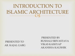 
INTRODUCTION TO
ISLAMIC ARCHITECTURE
PRESENTED TO
AR. KAJAL GARG
PRESENTED BY
RUSHALI SRIVASTAVA
VIKAS KASHYAP
AKANSHA KAUSHIK
 