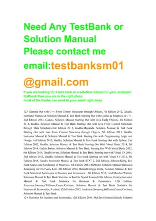 Need Any TestBank or
Solution Manual
Please contact me
email:testbanksm01
@gmail.com
If you are looking for a test bank or a solution manual for your academic
textbook then you are in the right place
most of the books can send to your email right away
123. Starting Out with C++; From Control Structures through Objects, 7th Edition 2012, Gaddis,
Instructor Manual & Solution Manual & Test Bank Starting Out with Games & Graphics in C++,
2nd Edition 2013, Gaddis, Solution Manual Starting Out with Java Early Objects, 4th Edition
2014, Gaddis, Solution Manual & Test Bank Starting Out with Java From Control Structures
through Data Structures,2nd Edition 2012, Gaddis.Muganda, Solution Manual & Test Bank
Starting Out with Java From Control Structures through Objects, 5th Edition 2013, Gaddis,
Instructor Manual & Solution Manual & Test Bank Starting Out with Programming Logic and
Design, 3rd Edition 2013, Gaddis, Solution Manual & Test Bank Starting Out with Python, 2nd
Edition 2012, Gaddis, Solution Manual & Test Bank Starting Out With Visual Basic 2014, 5th
Edition 2014, Gaddis.Irvine, Solution Manual & Test Bank Starting Out With Visual Basic 2012,
6th Edition 2014, Gaddis.Irvine, Solution Manual & Test Bank Starting out with Visual C# 2014,
2nd Edition 2012, Gaddis, Solution Manual & Test Bank Starting out with Visual C# 2012, 3rd
Edition 2014, Gaddis, Instructor Manual & Test Bank STAT 2, 2nd Edition, Johnson.Kuby, Test
Bank Statics and Mechanics of Materials, 4th Edition 2014, Hibbeler, Solution Manual Statistical
Reasoning for Everyday Life, 4th Edition 2014, Bennett.Briggs.Triola, Solution Manual & Test
Bank Statistical Techniques in Business and Economics, 15th Edition 2012, Lind.Marchal.Wathen,
Solutions Manual & Test Bank Statistics A Tool for Social Research,9th Edition, Healey,Instructor
Manual & Test Bank Statistics for Business & Economics, 12th Edition,
Anderson.Sweeney.Williams.Camm.Cochran, Solution Manual & Test Bank Statistics for
Business & Economics, Revised, 12th Edition 2015, Anderson.Sweeney.Williams.Camm.Cochran,
Solution Manual & Test Bank
124. Statistics for Business and Economics, 12th Edition 2014, McClave.Benson.Sincich, Solution
 