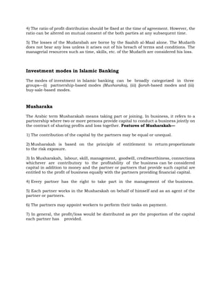 4) The ratio of profit distribution should be fixed at the time of agreement. However, the
ratio can be altered on mutual consent of the both parties at any subsequent time.
5) The losses of the Mudarabah are borne by the Saahib al-Maal alone. The Mudarib
does not bear any loss unless it arises out of his breach of terms and conditions. The
managerial resources such as time, skills, etc. of the Mudarib are considered his loss.
Investment modes in Islamic Banking
The modes of investment in Islamic banking can be broadly categorized in three
groups—(i) partnership-based modes (Musharaka), (iii) Ijarah-based modes and (iii)
buy-sale-based modes.
Musharaka
The Arabic term Musharakah means taking part or joining. In business, it refers to a
partnership where two or more persons provide capital to conduct a business jointly on
the contract of sharing profits and loss together. Features of Musharakah—
1) The contribution of the capital by the partners may be equal or unequal.
2) Musharakah is based on the principle of entitlement to return proportionate
to the risk exposure.
3) In Musharakah, labour, skill, management, goodwill, creditworthiness, connections
whichever are contributory to the profitability of the business can be considered
capital in addition to money and the partner or partners that provide such capital are
entitled to the profit of business equally with the partners providing financial capital.
4) Every partner has the right to take part in the management of the business.
5) Each partner works in the Musharakah on behalf of himself and as an agent of the
partner or partners.
6) The partners may appoint workers to perform their tasks on payment.
7) In general, the profit/loss would be distributed as per the proportion of the capital
each partner has provided.
 
