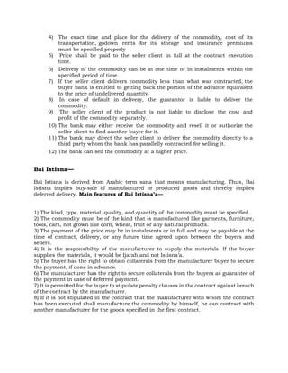 4) The exact time and place for the delivery of the commodity, cost of its
transportation, godown rents for its storage and insurance premiums
must be specified properly
5) Price shall be paid to the seller client in full at the contract execution
time.
6) Delivery of the commodity can be at one time or in instalments within the
specified period of time.
7) If the seller client delivers commodity less than what was contracted, the
buyer bank is entitled to getting back the portion of the advance equivalent
to the price of undelivered quantity.
8) In case of default in delivery, the guarantor is liable to deliver the
commodity.
9) The seller client of the product is not liable to disclose the cost and
profit of the commodity separately.
10) The bank may either receive the commodity and resell it or authorize the
seller client to find another buyer for it.
11) The bank may direct the seller client to deliver the commodity directly to a
third party whom the bank has parallelly contracted for selling it.
12) The bank can sell the commodity at a higher price.
Bai Istisna—
Bai Istisna is derived from Arabic term sana that means manufacturing. Thus, Bai
Istisna implies buy-sale of manufactured or produced goods and thereby implies
deferred delivery. Main features of Bai Istisna’a—
1) The kind, type, material, quality, and quantity of the commodity must be specified.
2) The commodity must be of the kind that is manufactured like garments, furniture,
tools, cars, not grown like corn, wheat, fruit or any natural products.
3) The payment of the price may be in instalments or in full and may be payable at the
time of contract, delivery, or any future time agreed upon between the buyers and
sellers.
4) It is the responsibility of the manufacturer to supply the materials. If the buyer
supplies the materials, it would be Ijarah and not Istisna’a.
5) The buyer has the right to obtain collaterals from the manufacturer buyer to secure
the payment, if done in advance.
6) The manufacturer has the right to secure collaterals from the buyers as guarantee of
the payment in case of deferred payment.
7) It is permitted for the buyer to stipulate penalty clauses in the contract against breach
of the contract by the manufacturer.
8) If it is not stipulated in the contract that the manufacturer with whom the contract
has been executed shall manufacture the commodity by himself, he can contract with
another manufacturer for the goods specified in the first contract.
 
