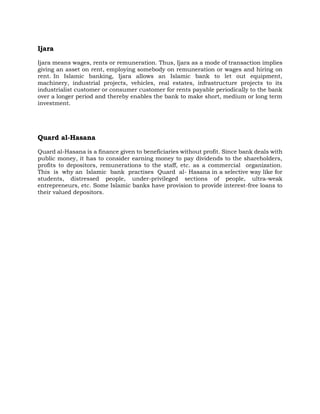 Ijara
Ijara means wages, rents or remuneration. Thus, Ijara as a mode of transaction implies
giving an asset on rent, employing somebody on remuneration or wages and hiring on
rent. In Islamic banking, Ijara allows an Islamic bank to let out equipment,
machinery, industrial projects, vehicles, real estates, infrastructure projects to its
industrialist customer or consumer customer for rents payable periodically to the bank
over a longer period and thereby enables the bank to make short, medium or long term
investment.
Quard al-Hasana
Quard al-Hasana is a finance given to beneficiaries without profit. Since bank deals with
public money, it has to consider earning money to pay dividends to the shareholders,
profits to depositors, remunerations to the staff, etc. as a commercial organization.
This is why an Islamic bank practises Quard al- Hasana in a selective way like for
students, distressed people, under-privileged sections of people, ultra-weak
entrepreneurs, etc. Some Islamic banks have provision to provide interest-free loans to
their valued depositors.
 