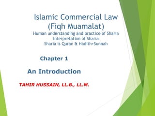 Chapter 1
An Introduction
TAHIR HUSSAIN, LL.B., LL.M.
Islamic Commercial Law
(Fiqh Muamalat)
Human understanding and practice of Sharia
Interpretation of Sharia
Sharia is Quran & Hadith+Sunnah
 