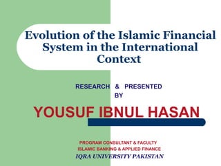Evolution of the Islamic Financial
System in the International
Context
RESEARCH & PRESENTED
BY

YOUSUF IBNUL HASAN
PROGRAM CONSULTANT & FACULTY
ISLAMIC BANKING & APPLIED FINANCE

IQRA UNIVERSITY PAKISTAN

 
