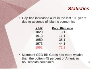 Statistics
●   Gap has increased a lot in the last 100 years
    due to absence of Islamic economics

             Year        Poor: Rich ratio
             1820              3:1
             1913             11:1
             1950             35:1
             1973             44:1
             1992             72:1

●   Microsoft CEO Bill Gates has more wealth
    than the bottom 45 percent of American
    households combined                             10
 