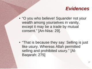 Evidences
●   “O you who believe! Squander not your
    wealth among yourselves in vanity,
    except it may be a trade by mutual
    consent.” [An-Nisa: 29].

●   “That is because they say: Selling is just
    like usury. Whereas Allah permitted
    selling and prohibited usury.” [Al-
    Baqarah: 275]
                                                 17
 