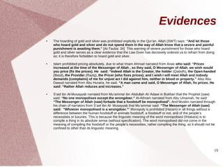 Evidences
●   The hoarding of gold and silver was prohibited explicitly in the Qur’an. Allah (SWT) says: “And let those
    who hoard gold and silver and do not spend them in the way of Allah know that a severe and painful
    punishment is awaiting them.” [At-Tauba: 34] This warning of severe punishment for those who hoard
    gold and silver serves as a clear evidence that the Law Giver has decisively ordered us to refrain from doing
    so; it is therefore forbidden to hoard gold and silver.

●   Islam prohibited pricing absolutely, due to what Imam Ahmad narrated from Anas who said: “Prices
    increased at the time of the Messenger of Allah , so they said, O Messenger of Allah, we wish would
    you price (fix the prices). He said: “Indeed Allah is the Creator, the holder (Qabidh), the Open-handed
    (Basit), the Provider (Raziq), the Pricer (who fixes prices); and I wish I will meet Allah and nobody
    demands (complains) of me for unjust act I did against him, neither in blood or property.” Also Abu
    Dawud narrated from Abu Huraira, he said, “A man came and said, O Messenger of Allah, fix prices. He
    said: “Rather Allah reduces and increases.”

●   S’aid ibn Al-Musayyab narrated from Mu’ammar ibn Abdullah Al-‘Adawi in Bukhari that the Prophet (saw)
    said: “No one monopolises except the wrongdoer.” Al-Athram narrated from Abu Umamah, he said:
    “The Messenger of Allah (saw) forbade that a foodstuff be monopolised”. And Muslim narrated through
    his chain of narrators from S’aid ibn Al- Musayyab that Mu’ammar said: “The Messenger of Allah (saw)
    said: “Whoever monopolised is a wrongdoer.”’ Monopoly is prohibited (Haram) in all things without a
    difference between the human foodstuff or animals foodstuff, a foodstuff or not, and of the people’s
    necessities or luxuries. This is because the linguistic meaning of the word monopolised (Ihtakara) is to
    compile a thing in its absolute sense (without specification). The word monopolised did not come in the
    meaning of compiling the foodstuff or the people’s necessities, rather compiling the thing, so it should not be
    confined to other than its linguistic meaning.




                                                                                                                  19
 