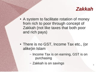 Zakkah
●   A system to facilitate rotation of money
    from rich to poor through concept of
    Zakkah (not like taxes that both poor
    and rich pays)

●   There is no GST, Income Tax etc., (or
    alike)in Islam
        –   Income Tax is on earning, GST is on
              purchasing
        –   Zakkah is on savings                  3
 