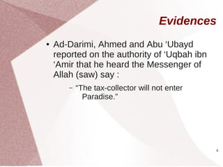 Evidences
●   Ad-Darimi, Ahmed and Abu ‘Ubayd
    reported on the authority of ‘Uqbah ibn
    ‘Amir that he heard the Messenger of
    Allah (saw) say :
        –   “The tax-collector will not enter
              Paradise.”




                                                4
 