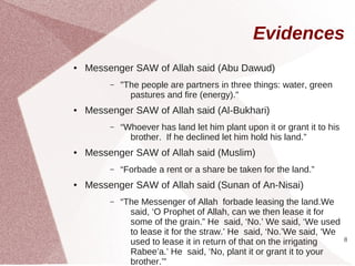 Evidences
●   Messenger SAW of Allah said (Abu Dawud)
         –   "The people are partners in three things: water, green
               pastures and fire (energy)."
●   Messenger SAW of Allah said (Al-Bukhari)
         –   “Whoever has land let him plant upon it or grant it to his
               brother. If he declined let him hold his land.”
●   Messenger SAW of Allah said (Muslim)
         –   “Forbade a rent or a share be taken for the land.”
●   Messenger SAW of Allah said (Sunan of An-Nisai)
         –   “The Messenger of Allah forbade leasing the land.We
               said, ‘O Prophet of Allah, can we then lease it for
               some of the grain.” He said, ‘No.’ We said, ‘We used
               to lease it for the straw.’ He said, ‘No.’We said, ‘We
               used to lease it in return of that on the irrigating       8

               Rabee’a.’ He said, ‘No, plant it or grant it to your
               brother.’”
 