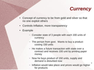 Currency
●   Concept of currency to be from gold and silver so that
    no one exploit others
●   Controls Inflation, more transparency
●   Example
         –   Consider state of 3 people with each 100 units of
               currency
         –   The person from govt. Wants to buy a product
               costing 150 units
         –   He makes a future transaction with state over a
               contract and receives 100 unit by printing paper
               money
         –   Now he buys product of 150 units, supply and
               demand is disturbed now
                                                                     9
         –   Inflation would take place and prices would go higher
                for products
 