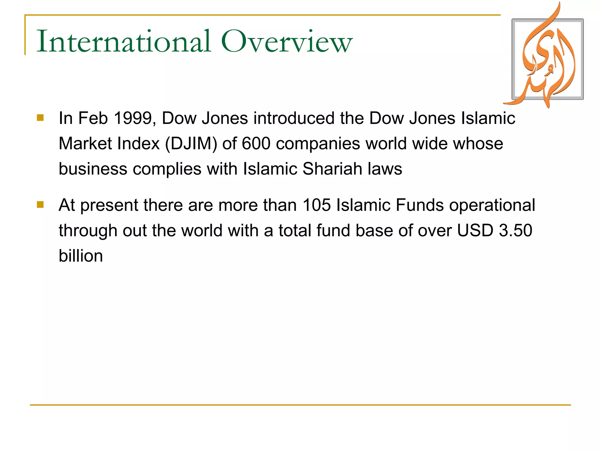 International Overview In Feb 1999, Dow Jones introduced the Dow Jones Islamic Market Index (DJIM) of 600 companies world wide whose business complies with Islamic Shariah laws At present there are more than 105 Islamic Funds operational through out the world with a total fund base of over USD 3.50 billion 