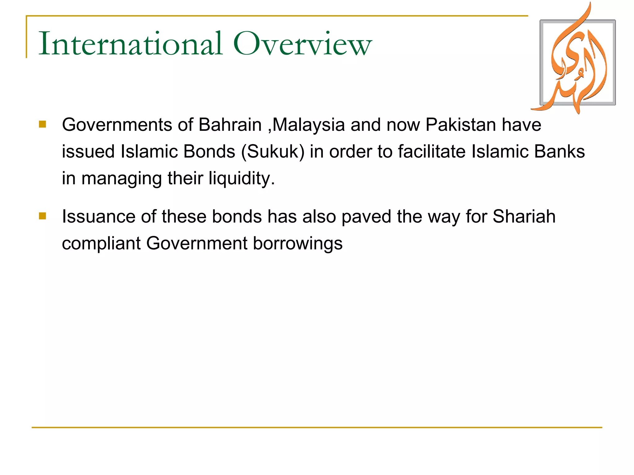 International Overview Governments of Bahrain ,Malaysia and now Pakistan have issued Islamic Bonds (Sukuk) in order to facilitate Islamic Banks in managing their liquidity.  Issuance of these bonds has also paved the way for Shariah compliant Government borrowings 