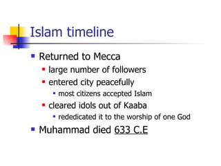 Islam timeline Returned to Mecca large number of followers entered city peacefully most citizens accepted Islam  cleared idols out of Kaaba rededicated it to the worship of one God  Muhammad died  633 C.E   