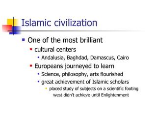 Islamic civilization One of the most brilliant  cultural centers Andalusia, Baghdad, Damascus, Cairo  Europeans journeyed to learn Science, philosophy, arts flourished great achievement of Islamic scholars placed study of subjects on a scientific footing  west didn't achieve until Enlightenment  