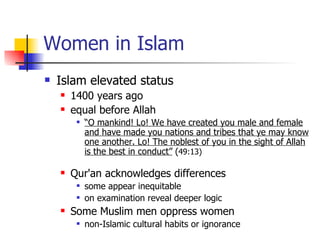 Women in Islam    Islam elevated status  1400 years ago  equal before Allah  “ O mankind! Lo! We have created you male and female and have made you nations and tribes that ye may know one another. Lo! The noblest of you in the sight of Allah is the best in conduct”  ( 49:13) Qur'an acknowledges differences  some appear inequitable on examination reveal deeper logic Some Muslim men oppress women  non-Islamic cultural habits or ignorance 