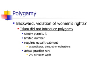 Polygamy Backward, violation of women’s rights?  Islam did not introduce polygamy simply permits it limited number  requires equal treatment  expenditures, time, other obligations  actual practice rare  2% in Muslim world    
