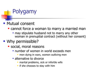 Polygamy Mutual consent cannot force a woman to marry a married man may stipulate husband not to marry any other woman in prenuptial contract (without her consent) Why permissible?  social, moral reasons number of women in world exceeds men  men dying in wars, women outliving men alternative to divorce  marital problems, sick or infertile wife if she chooses to stay with him 