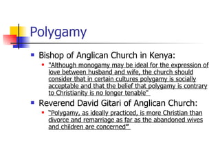 Polygamy Bishop of Anglican Church in Kenya: "Although monogamy may be ideal for the expression of love between husband and wife, the church should consider that in certain cultures polygamy is socially acceptable and that the belief that polygamy is contrary to Christianity is no longer tenable"  Reverend David Gitari of Anglican Church: “ Polygamy, as ideally practiced, is more Christian than divorce and remarriage as far as the abandoned wives and children are concerned ”  