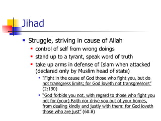 Jihad Struggle, striving in cause of Allah control of self from wrong doings stand up to a tyrant, speak word of truth  take up arms in defense of Islam when attacked (declared only by Muslim head of state) "Fight in the cause of God those who fight you, but do  not transgress limits; for God loveth not transgressors”  (2:190)  “ God forbids you not, with regard to those who fight you not for (your) Faith nor drive you out of your homes, from dealing kindly and justly with them: for God loveth those who are just”  (60:8)  